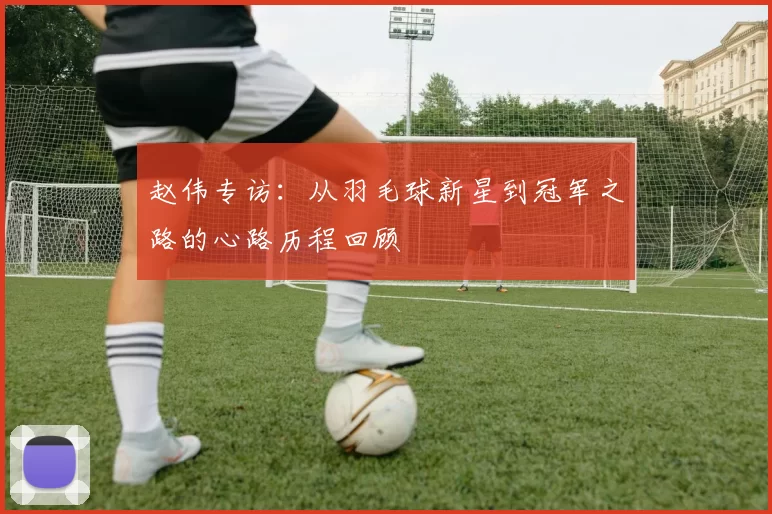 赵伟专访：从羽毛球新星到冠军之路的心路历程回顾