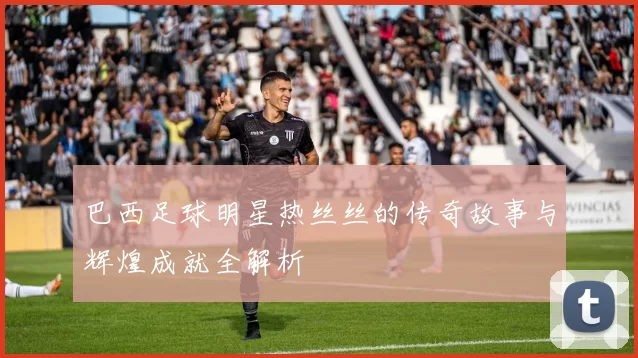 巴西足球明星热丝丝的传奇故事与辉煌成就全解析