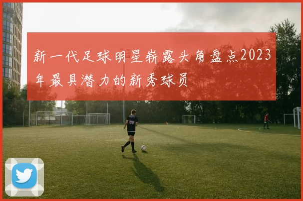 新一代足球明星崭露头角盘点2023年最具潜力的新秀球员