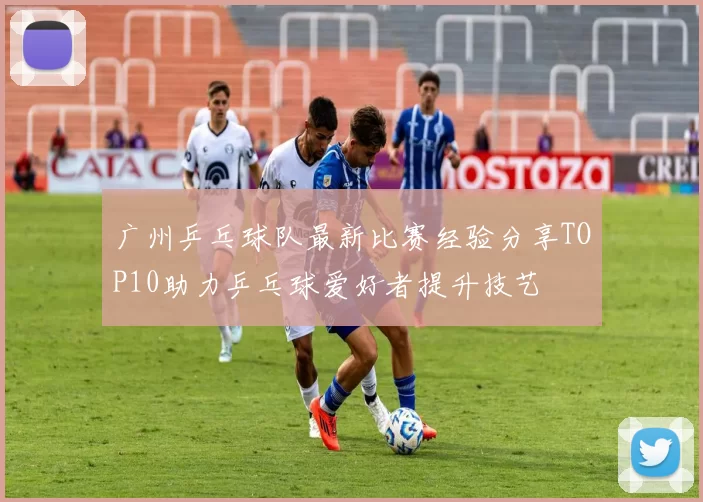 广州乒乓球队最新比赛经验分享TOP10助力乒乓球爱好者提升技艺
