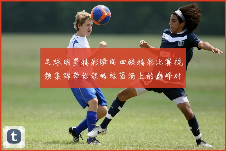 足球明星精彩瞬间回顾精彩比赛视频集锦带你领略绿茵场上的巅峰对决