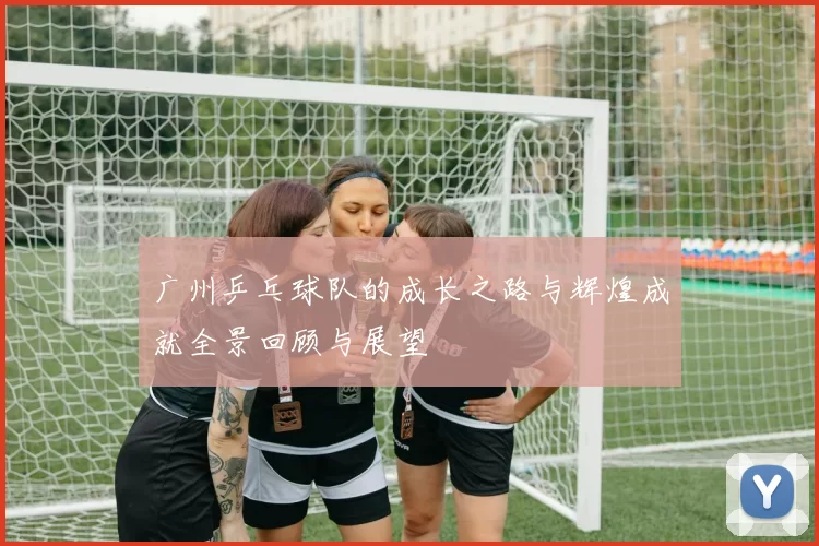 广州乒乓球队的成长之路与辉煌成就全景回顾与展望