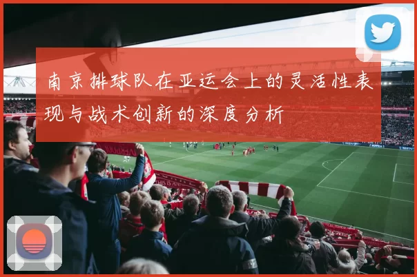 南京排球队在亚运会上的灵活性表现与战术创新的深度分析