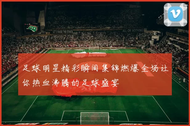 足球明星精彩瞬间集锦燃爆全场让你热血沸腾的足球盛宴