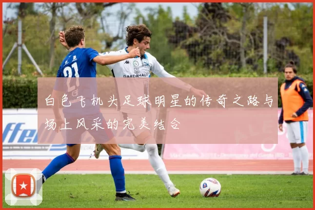 白色飞机头足球明星的传奇之路与场上风采的完美结合